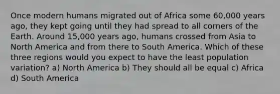 Once modern humans migrated out of Africa some 60,000 years ago, they kept going until they had spread to all corners of the Earth. Around 15,000 years ago, humans crossed from Asia to North America and from there to South America. Which of these three regions would you expect to have the least population variation? a) North America b) They should all be equal c) Africa d) South America