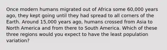 Once modern humans migrated out of Africa some 60,000 years ago, they kept going until they had spread to all corners of the Earth. Around 15,000 years ago, humans crossed from Asia to North America and from there to South America. Which of these three regions would you expect to have the least population variation?