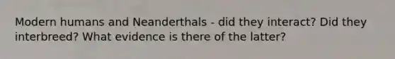 Modern humans and Neanderthals - did they interact? Did they interbreed? What evidence is there of the latter?