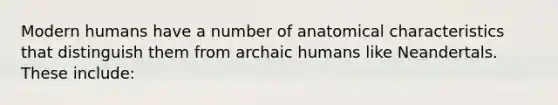 Modern humans have a number of anatomical characteristics that distinguish them from archaic humans like Neandertals. These include: