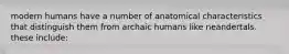 modern humans have a number of anatomical characteristics that distinguish them from archaic humans like neandertals. these include: