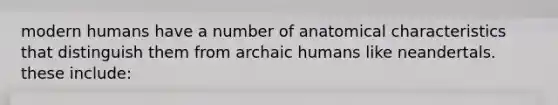 modern humans have a number of anatomical characteristics that distinguish them from archaic humans like neandertals. these include: