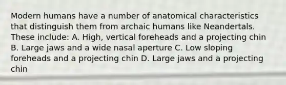 Modern humans have a number of anatomical characteristics that distinguish them from archaic humans like Neandertals. These include: A. High, vertical foreheads and a projecting chin B. Large jaws and a wide nasal aperture C. Low sloping foreheads and a projecting chin D. Large jaws and a projecting chin