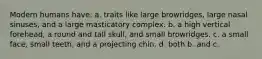 Modern humans have: a. traits like large browridges, large nasal sinuses, and a large masticatory complex. b. a high vertical forehead, a round and tall skull, and small browridges. c. a small face, small teeth, and a projecting chin. d. both b. and c.