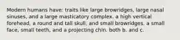 Modern humans have: traits like large browridges, large nasal sinuses, and a large masticatory complex. a high vertical forehead, a round and tall skull, and small browridges. a small face, small teeth, and a projecting chin. both b. and c.