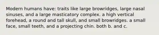 Modern humans have: traits like large browridges, large nasal sinuses, and a large masticatory complex. a high vertical forehead, a round and tall skull, and small browridges. a small face, small teeth, and a projecting chin. both b. and c.