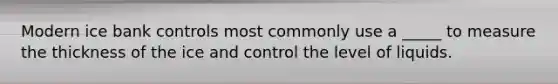 Modern ice bank controls most commonly use a _____ to measure the thickness of the ice and control the level of liquids.