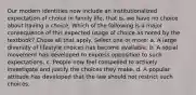 Our modern identities now include an institutionalized expectation of choice in family life, that is, we have no choice about having a choice. Which of the following is a major consequence of this expected usage of choice as noted by the textbook? Chose all that apply. Select one or more: a. A large diversity of lifestyle choices has become available. b. A social movement has developed to express opposition to such expectations. c. People now feel compelled to actively investigate and justify the choices they make. d. A popular attitude has developed that the law should not restrict such choices.