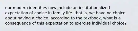 our modern identities now include an institutionalized expectation of choice in family life. that is, we have no choice about having a choice. according to the textbook, what is a consequence of this expectation to exercise individual choice?