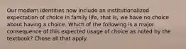 Our modern identities now include an institutionalized expectation of choice in family life, that is, we have no choice about having a choice. Which of the following is a major consequence of this expected usage of choice as noted by the textbook? Chose all that apply.