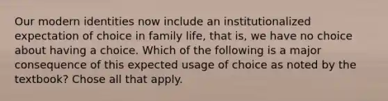 Our modern identities now include an institutionalized expectation of choice in family life, that is, we have no choice about having a choice. Which of the following is a major consequence of this expected usage of choice as noted by the textbook? Chose all that apply.