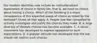 Our modern identities now include an institutionalized expectation of choice in family life, that is, we have no choice about having a choice. Which of the following is a major consequence of this expected usage of choice as noted by the textbook? Chose all that apply. A. People now feel compelled to actively investigate and justify the choices they make. B. A large diversity of lifestyle choices has become available. C. A social movement has developed to express opposition to such expectations. D. A popular attitude has developed that the law should not restrict such choices.