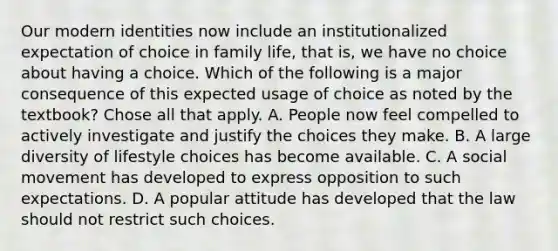 Our modern identities now include an institutionalized expectation of choice in family life, that is, we have no choice about having a choice. Which of the following is a major consequence of this expected usage of choice as noted by the textbook? Chose all that apply. A. People now feel compelled to actively investigate and justify the choices they make. B. A large diversity of lifestyle choices has become available. C. A social movement has developed to express opposition to such expectations. D. A popular attitude has developed that the law should not restrict such choices.