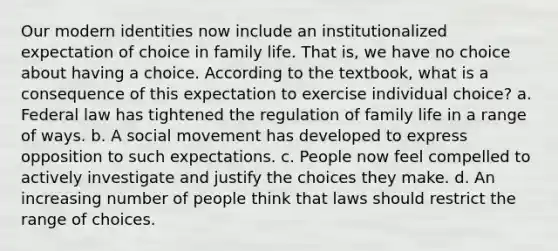 Our modern identities now include an institutionalized expectation of choice in family life. That is, we have no choice about having a choice. According to the textbook, what is a consequence of this expectation to exercise individual choice? a. Federal law has tightened the regulation of family life in a range of ways. b. A social movement has developed to express opposition to such expectations. c. People now feel compelled to actively investigate and justify the choices they make. d. An increasing number of people think that laws should restrict the range of choices.