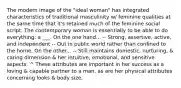 The modern image of the "ideal woman" has integrated characteristics of traditional masculinity w/ feminine qualities at the same time that it's retained much of the feminine social script. The contemporary woman is essentially to be able to do everything: a ___. On the one hand... -- Strong, assertive, active, and independent -- Out in public world rather than confined to the home. On the other... -- Still maintains domestic, nurturing, & caring dimension & her intuitive, emotional, and sensitive aspects. ^ These attributes are important in her success as a loving & capable partner to a man, as are her physical attributes concerning looks & body size.