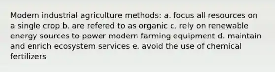 Modern industrial agriculture methods: a. focus all resources on a single crop b. are refered to as organic c. rely on renewable energy sources to power modern farming equipment d. maintain and enrich ecosystem services e. avoid the use of chemical fertilizers