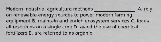 Modern industrial agriculture methods __________________. A. rely on renewable energy sources to power modern farming equipment B. maintain and enrich ecosystem services C. focus all resources on a single crop D. avoid the use of chemical fertilizers E. are referred to as organic