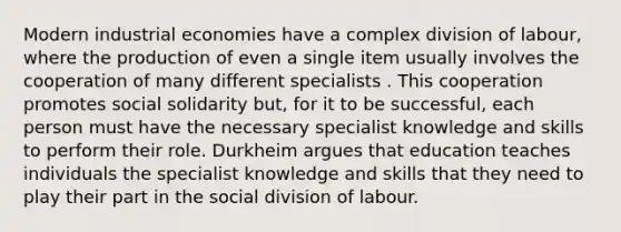 Modern industrial economies have a complex division of labour, where the production of even a single item usually involves the cooperation of many different specialists . This cooperation promotes social solidarity but, for it to be successful, each person must have the necessary specialist knowledge and skills to perform their role. Durkheim argues that education teaches individuals the specialist knowledge and skills that they need to play their part in the social division of labour.