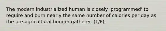 The modern industrialized human is closely 'programmed' to require and burn nearly the same number of calories per day as the pre-agricultural hunger-gatherer. (T/F).