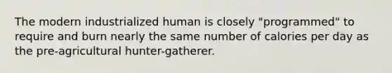 The modern industrialized human is closely "programmed" to require and burn nearly the same number of calories per day as the pre-agricultural hunter-gatherer.