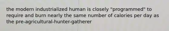 the modern industrialized human is closely "programmed" to require and burn nearly the same number of calories per day as the pre-agricultural-hunter-gatherer