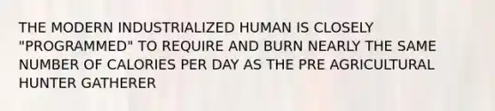 THE MODERN INDUSTRIALIZED HUMAN IS CLOSELY "PROGRAMMED" TO REQUIRE AND BURN NEARLY THE SAME NUMBER OF CALORIES PER DAY AS THE PRE AGRICULTURAL HUNTER GATHERER