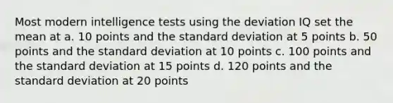 Most modern intelligence tests using the deviation IQ set the mean at a. 10 points and the standard deviation at 5 points b. 50 points and the standard deviation at 10 points c. 100 points and the standard deviation at 15 points d. 120 points and the standard deviation at 20 points