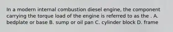 In a modern internal combustion diesel engine, the component carrying the torque load of the engine is referred to as the . A. bedplate or base B. sump or oil pan C. cylinder block D. frame