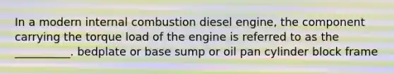 In a modern internal combustion diesel engine, the component carrying the torque load of the engine is referred to as the __________. bedplate or base sump or oil pan cylinder block frame