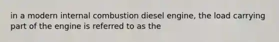 in a modern internal combustion diesel engine, the load carrying part of the engine is referred to as the