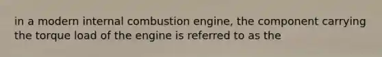 in a modern internal combustion engine, the component carrying the torque load of the engine is referred to as the