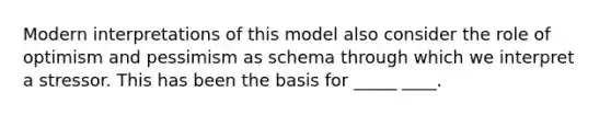 Modern interpretations of this model also consider the role of optimism and pessimism as schema through which we interpret a stressor. This has been the basis for _____ ____.