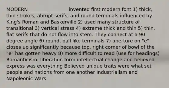 MODERN ________ ________invented first modern font 1) thick, thin strokes, abrupt serifs, and round terminals influenced by King's Roman and Baskerville 2) used many structure of transitional 3) vertical stress 4) extreme thick and thin 5) thin, flat serifs that do not flow into stem. They connect at a 90 degree angle 6) round, ball like terminals 7) aperture on "e" closes up significantly because top, right corner of bowl of the "e" has gotten heavy 8) more difficult to read (use for headings) Romanticism: liberation form intellectual change and believed express was everything Believed unique traits were what set people and nations from one another Industrialism and Napoleonic Wars