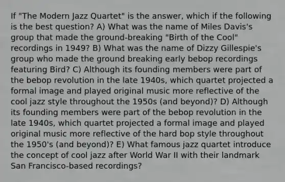 If "The Modern Jazz Quartet" is the answer, which if the following is the best question? A) What was the name of Miles Davis's group that made the ground-breaking "Birth of the Cool" recordings in 1949? B) What was the name of Dizzy Gillespie's group who made the ground breaking early bebop recordings featuring Bird? C) Although its founding members were part of the bebop revolution in the late 1940s, which quartet projected a formal image and played original music more reflective of the cool jazz style throughout the 1950s (and beyond)? D) Although its founding members were part of the bebop revolution in the late 1940s, which quartet projected a formal image and played original music more reflective of the hard bop style throughout the 1950's (and beyond)? E) What famous jazz quartet introduce the concept of cool jazz after World War II with their landmark San Francisco-based recordings?