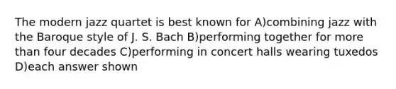 The modern jazz quartet is best known for A)combining jazz with the Baroque style of J. S. Bach B)performing together for more than four decades C)performing in concert halls wearing tuxedos D)each answer shown