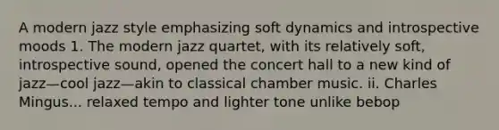 A modern jazz style emphasizing soft dynamics and introspective moods 1. The modern jazz quartet, with its relatively soft, introspective sound, opened the concert hall to a new kind of jazz—cool jazz—akin to classical chamber music. ii. Charles Mingus... relaxed tempo and lighter tone unlike bebop