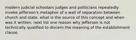 modern judicial schoolars judges and politicians repeatedly invoke jefferson's metaphor of a wall of separation between church and state. what is the source of this concept and when was it written. next list one reason why jefferson is not technically qualified to discern the meaning of the establishment clause.