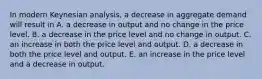 In modern Keynesian​ analysis, a decrease in aggregate demand will result in A. a decrease in output and no change in the price level. B. a decrease in the price level and no change in output. C. an increase in both the price level and output. D. a decrease in both the price level and output. E. an increase in the price level and a decrease in output.