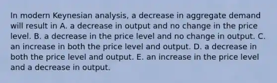 In modern Keynesian​ analysis, a decrease in aggregate demand will result in A. a decrease in output and no change in the price level. B. a decrease in the price level and no change in output. C. an increase in both the price level and output. D. a decrease in both the price level and output. E. an increase in the price level and a decrease in output.