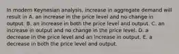 In modern Keynesian​ analysis, increase in aggregate demand will result in A. an increase in the price level and no change in output. B. an increase in both the price level and output. C. an increase in output and no change in the price level. D. a decrease in the price level and an increase in output. E. a decrease in both the price level and output.