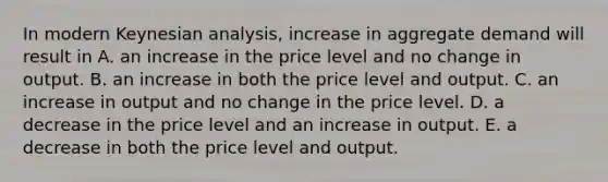 In modern Keynesian​ analysis, increase in aggregate demand will result in A. an increase in the price level and no change in output. B. an increase in both the price level and output. C. an increase in output and no change in the price level. D. a decrease in the price level and an increase in output. E. a decrease in both the price level and output.