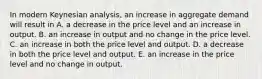 In modern Keynesian​ analysis, an increase in aggregate demand will result in A. a decrease in the price level and an increase in output. B. an increase in output and no change in the price level. C. an increase in both the price level and output. D. a decrease in both the price level and output. E. an increase in the price level and no change in output.