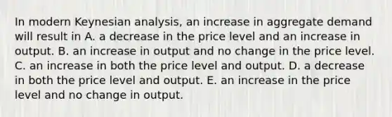 In modern Keynesian​ analysis, an increase in aggregate demand will result in A. a decrease in the price level and an increase in output. B. an increase in output and no change in the price level. C. an increase in both the price level and output. D. a decrease in both the price level and output. E. an increase in the price level and no change in output.