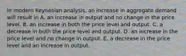 In modern Keynesian​ analysis, an increase in aggregate demand will result in A. an increase in output and no change in the price level. B. an increase in both the price level and output. C. a decrease in both the price level and output. D. an increase in the price level and no change in output. E. a decrease in the price level and an increase in output.