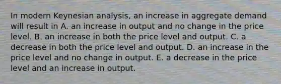 In modern Keynesian​ analysis, an increase in aggregate demand will result in A. an increase in output and no change in the price level. B. an increase in both the price level and output. C. a decrease in both the price level and output. D. an increase in the price level and no change in output. E. a decrease in the price level and an increase in output.