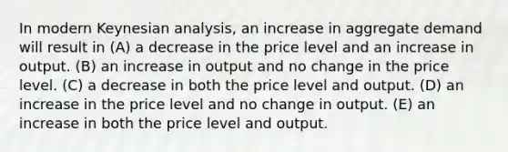 In modern Keynesian​ analysis, an increase in aggregate demand will result in (A) a decrease in the price level and an increase in output. (B) an increase in output and no change in the price level. (C) a decrease in both the price level and output. (D) an increase in the price level and no change in output. (E) an increase in both the price level and output.