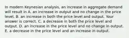 In modern Keynesian​ analysis, an increase in aggregate demand will result in A. an increase in output and no change in the price level. B. an increase in both the price level and output. Your answer is correct. C. a decrease in both the price level and output. D. an increase in the price level and no change in output. E. a decrease in the price level and an increase in output.