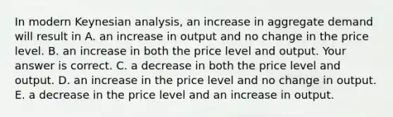 In modern Keynesian​ analysis, an increase in aggregate demand will result in A. an increase in output and no change in the price level. B. an increase in both the price level and output. Your answer is correct. C. a decrease in both the price level and output. D. an increase in the price level and no change in output. E. a decrease in the price level and an increase in output.