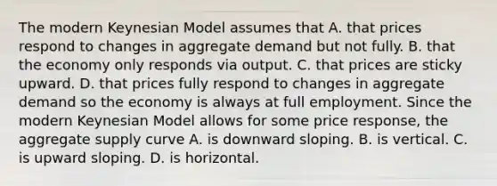 The modern Keynesian Model assumes that A. that prices respond to changes in aggregate demand but not fully. B. that the economy only responds via output. C. that prices are sticky upward. D. that prices fully respond to changes in aggregate demand so the economy is always at full employment. Since the modern Keynesian Model allows for some price​ response, the aggregate supply curve A. is downward sloping. B. is vertical. C. is upward sloping. D. is horizontal.