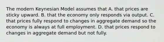 The modern Keynesian Model assumes that A. that prices are sticky upward. B. that the economy only responds via output. C. that prices fully respond to changes in aggregate demand so the economy is always at full employment. D. that prices respond to changes in aggregate demand but not fully.